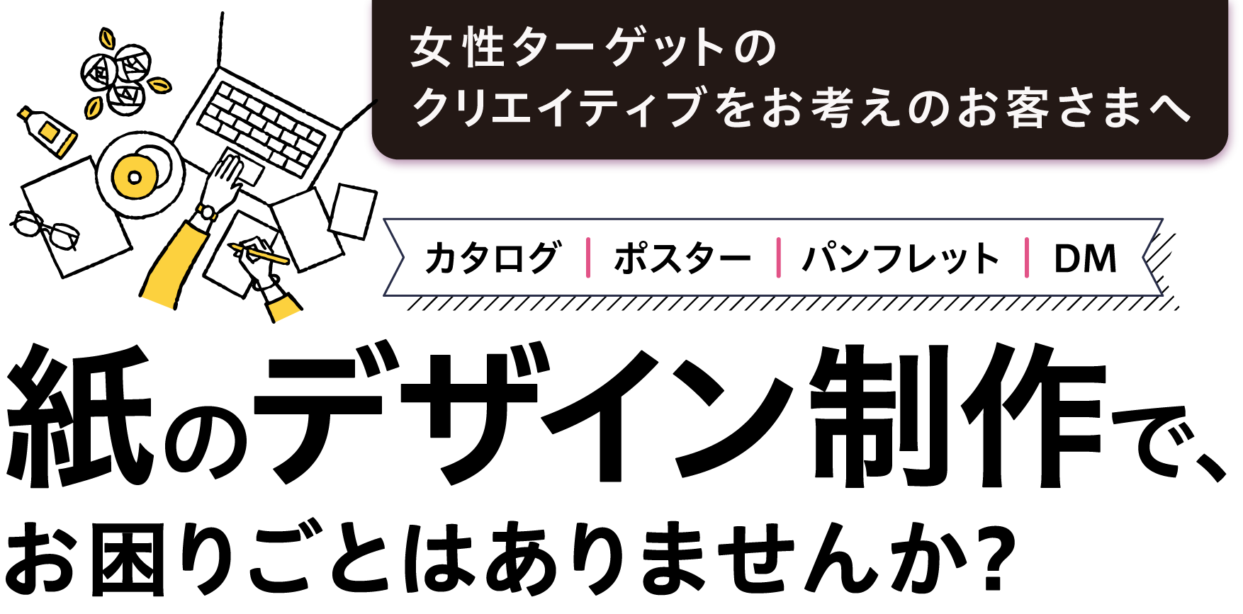 女性ターゲットのクリエイティブをお考えのお客様へカタログ、ポスター、パンフレット、DMなど、紙のデザイン制作で、お困りごとはありませんか?