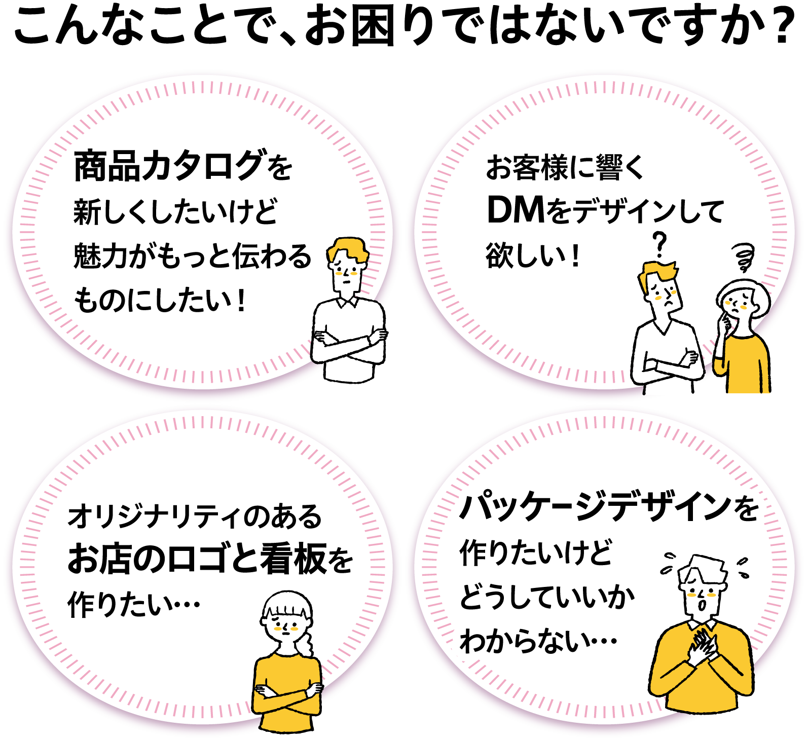 こんなことで、お困りではないですか?商品カタログを新しくしたいけど、魅力がもっと伝わるものにしたい!お客様に響くDMをデザインして欲しい!オリジナリティのあるお店のロゴと看板を作りたい…パッケージデザインを作りたいけど、どうしていいかわからない…