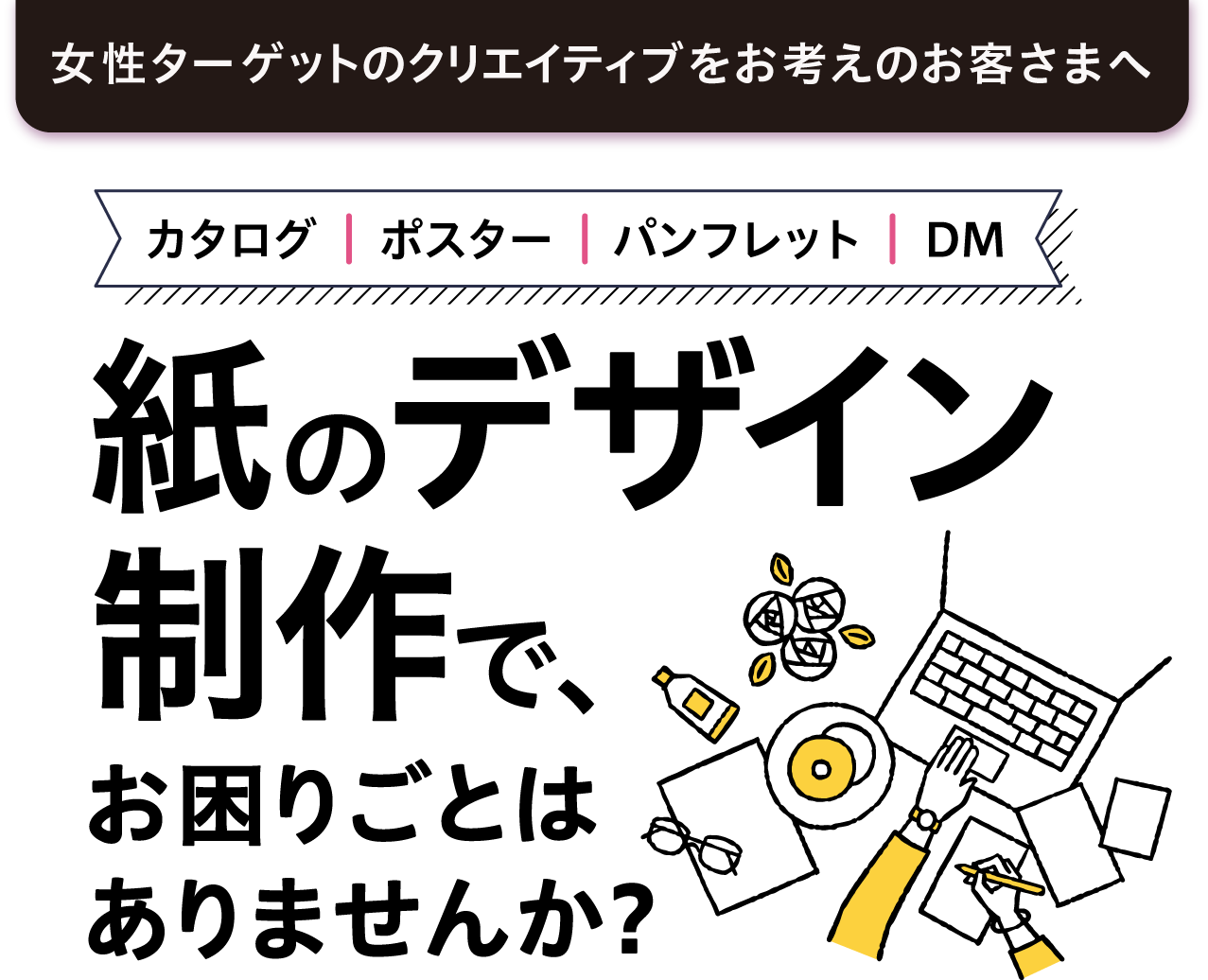 女性ターゲットのクリエイティブをお考えのお客様へカタログ、ポスター、パンフレット、DMなど、紙のデザイン制作で、お困りごとはありませんか?
