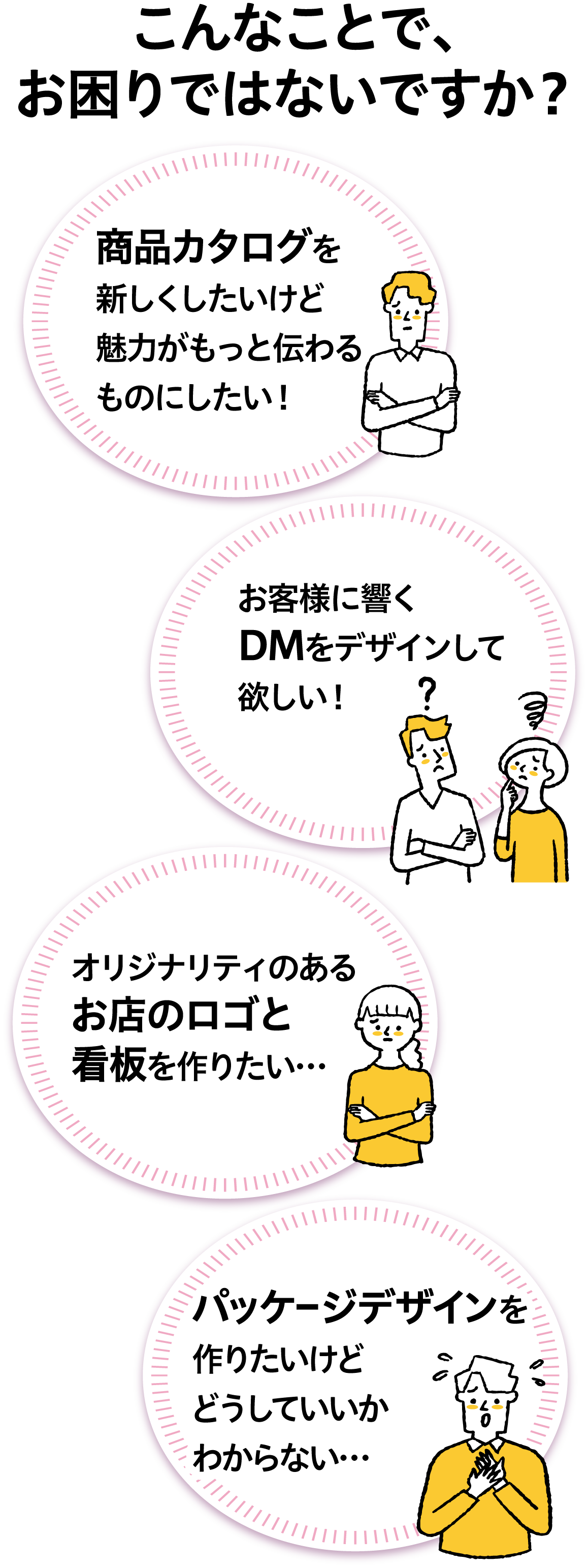 こんなことで、お困りではないですか?商品カタログを新しくしたいけど、魅力がもっと伝わるものにしたい!お客様に響くDMをデザインして欲しい!オリジナリティのあるお店のロゴと看板を作りたい…パッケージデザインを作りたいけど、どうしていいかわからない…